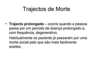 Trajectos de Morte
• Trajecto prolongado – ocorre quando a pessoa
passa por um período de doença prolongado e,
com frequência, degenerativo.
Habitualmente os paciente já passaram por uma
morte social pelo que são mais facilmente
aceites.
 