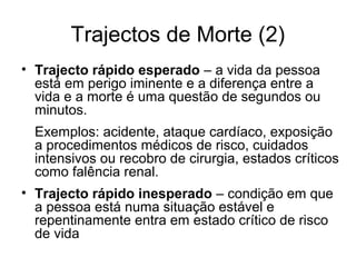 Trajectos de Morte (2)
• Trajecto rápido esperado – a vida da pessoa
está em perigo iminente e a diferença entre a
vida e a morte é uma questão de segundos ou
minutos.
Exemplos: acidente, ataque cardíaco, exposição
a procedimentos médicos de risco, cuidados
intensivos ou recobro de cirurgia, estados críticos
como falência renal.
• Trajecto rápido inesperado – condição em que
a pessoa está numa situação estável e
repentinamente entra em estado crítico de risco
de vida
 