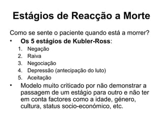 Estágios de Reacção a Morte
Como se sente o paciente quando está a morrer?
• Os 5 estágios de Kubler-Ross:
1. Negação
2. Raiva
3. Negociação
4. Depressão (antecipação do luto)
5. Aceitação
• Modelo muito criticado por não demonstrar a
passagem de um estágio para outro e não ter
em conta factores como a idade, género,
cultura, status socio-económico, etc.
 