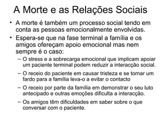 A Morte e as Relações Sociais
• A morte é também um processo social tendo em
conta as pessoas emocionalmente envolvidas.
• Espera-se que na fase terminal a família e os
amigos ofereçam apoio emocional mas nem
sempre é o caso:
– O stress e a sobrecarga emocional que implicam apoiar
um paciente terminal podem reduzir a interacção social.
– O receio do paciente em causar tristeza e se tornar um
fardo para a família leva-o a evitar o contacto
– O receio por parte da família em demonstrar o seu luto
antecipado e outras emoções dificulta a interacção.
– Os amigos têm dificuldades em saber sobre o que
conversar com o paciente.
 