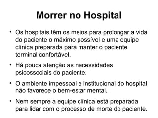 Morrer no Hospital
• Os hospitais têm os meios para prolongar a vida
do paciente o máximo possível e uma equipe
clínica preparada para manter o paciente
terminal confortável.
• Há pouca atenção as necessidades
psicossociais do paciente.
• O ambiente impessoal e institucional do hospital
não favorece o bem-estar mental.
• Nem sempre a equipe clínica está preparada
para lidar com o processo de morte do paciente.
 