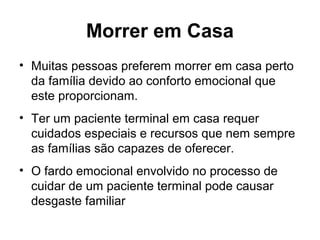 Morrer em Casa
• Muitas pessoas preferem morrer em casa perto
da família devido ao conforto emocional que
este proporcionam.
• Ter um paciente terminal em casa requer
cuidados especiais e recursos que nem sempre
as famílias são capazes de oferecer.
• O fardo emocional envolvido no processo de
cuidar de um paciente terminal pode causar
desgaste familiar
 