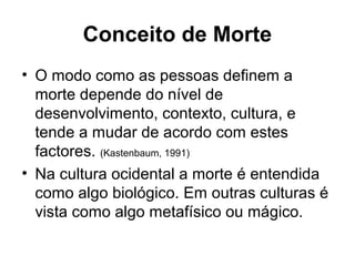 Conceito de Morte
• O modo como as pessoas definem a
morte depende do nível de
desenvolvimento, contexto, cultura, e
tende a mudar de acordo com estes
factores. (Kastenbaum, 1991)
• Na cultura ocidental a morte é entendida
como algo biológico. Em outras culturas é
vista como algo metafísico ou mágico.
 