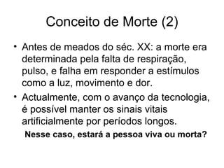 Conceito de Morte (2)
• Antes de meados do séc. XX: a morte era
determinada pela falta de respiração,
pulso, e falha em responder a estímulos
como a luz, movimento e dor.
• Actualmente, com o avanço da tecnologia,
é possível manter os sinais vitais
artificialmente por períodos longos.
Nesse caso, estará a pessoa viva ou morta?
 
