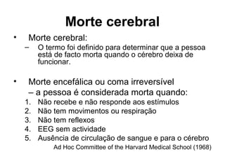 Morte cerebral
• Morte cerebral:
– O termo foi definido para determinar que a pessoa
está de facto morta quando o cérebro deixa de
funcionar.
• Morte encefálica ou coma irreversível
– a pessoa é considerada morta quando:
1. Não recebe e não responde aos estímulos
2. Não tem movimentos ou respiração
3. Não tem reflexos
4. EEG sem actividade
5. Ausência de circulação de sangue e para o cérebro
Ad Hoc Committee of the Harvard Medical School (1968)
 