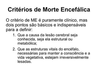 Critérios de Morte Encefálica
O critério de ME é puramente clínico, mas
dois pontos são básicos e indispensáveis
para a definir:
1. Que a causa da lesão cerebral seja
conhecida, seja ela estrutural ou
metabólica;
2. Que as estruturas vitais do encéfalo,
necessárias para manter a consciência e a
vida vegetativa, estejam irreversivelmente
lesadas.
 