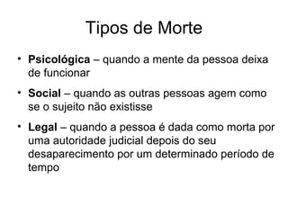 Tipos de Morte
• Psicológica – quando a mente da pessoa deixa
de funcionar
• Social – quando as outras pessoas agem como
se o sujeito não existisse
• Legal – quando a pessoa é dada como morta por
uma autoridade judicial depois do seu
desaparecimento por um determinado período de
tempo
 