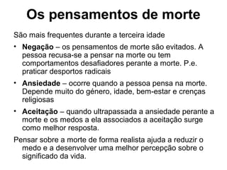 Os pensamentos de morte
São mais frequentes durante a terceira idade
• Negação – os pensamentos de morte são evitados. A
pessoa recusa-se a pensar na morte ou tem
comportamentos desafiadores perante a morte. P.e.
praticar desportos radicais
• Ansiedade – ocorre quando a pessoa pensa na morte.
Depende muito do género, idade, bem-estar e crenças
religiosas
• Aceitação – quando ultrapassada a ansiedade perante a
morte e os medos a ela associados a aceitação surge
como melhor resposta.
Pensar sobre a morte de forma realista ajuda a reduzir o
medo e a desenvolver uma melhor percepção sobre o
significado da vida.
 