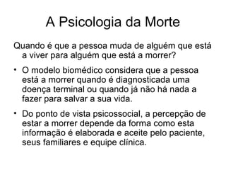 A Psicologia da Morte
Quando é que a pessoa muda de alguém que está
a viver para alguém que está a morrer?
• O modelo biomédico considera que a pessoa
está a morrer quando é diagnosticada uma
doença terminal ou quando já não há nada a
fazer para salvar a sua vida.
• Do ponto de vista psicossocial, a percepção de
estar a morrer depende da forma como esta
informação é elaborada e aceite pelo paciente,
seus familiares e equipe clínica.
 