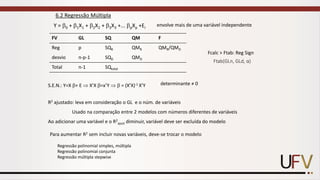 6.2 Regressão Múltipla
Y = 0 + 1X1 + 2X2 + 3X3 +... pXp +Ei
envolve mais de uma variável independente
FV GL SQ QM F
Reg p SQR QMR QMR/QMD
desvio n-p-1 SQD QMD
Total n-1 SQtotal
S.E.N.: Y=X + E  X’X =x’Y   = (X’X)-1 X’Y determinante ≠ 0
R2 ajustado: leva em consideração o GL e o núm. de variáveis
Usado na comparação entre 2 modelos com números diferentes de variáveis
Ao adicionar uma variável e o R2
ajust diminuir, variável deve ser excluída do modelo
Para aumentar R2 sem incluir novas variáveis, deve-se trocar o modelo
Regressão polinomial simples, múltipla
Regressão polinomial conjunta
Regressão múltipla stepwise
Fcalc > Ftab: Reg Sign
Ftab(GLn, GLd, α)
 