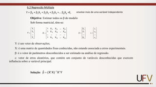 6.2 Regressão Múltipla
Y = 0 + 1X1 + 2X2 + 3X3 +... pXp +Ei
envolve mais de uma variável independente












=
n
2
1
Y
...
Y
Y
Y












=
pn
n
2
n
1
2
p
22
12
1
p
21
11
X
...
X
X
1
...
...
...
...
...
X
...
X
X
1
X
...
X
X
1
X















=

p
1
o
...















=

n
2
1
...
Sob forma matricial, têm-se:
Y: é um vetor de observações;
X: é uma matriz de quantidades fixas conhecidas, não estando associada a erros experimentais.
: é o vetor de parâmetros desconhecidos a ser estimado na análise de regressão.
: vetor de erros aleatórios, que contém um conjunto de variáveis desconhecidas que exercem
influência sobre a variável principal.
Objetivo: Estimar todos os β do modelo
Solução: Y
'
X
)
X
'
X
(
ˆ 1
−
=

 