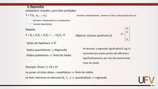 6. Regressões
Estabelecer relações, para fazer predições.
Y = f (x1, x2, ..., xn)
Variáveis independentes ou explicativas
Variável dependente
Modelo:
Y = 0 + 1X1 + 2X2 + ... + pXp +E Objetivo: Estimar parâmetro 














=
p




...
1
0
Testes de hipóteses: F, R2
Dados quantitativos  Regressão
Dados qualitativos  Teste de média
Variáveis independentes : devem ser fixas e desprovidas de erro
Exemplo: Doses: 5, 10 e 15
se quiser só estas doses qualitativo  Teste de média
se tiver interesse no intervalo (6, 7,...)  quantitativos  regressão
Ao declarar a regressão significativa (F sig.) é
declarável que todos pontos são diferentes
significativamente, por isto não precisa fazer
teste de média.
 