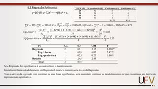 6.3 Regressão Polinomial
y=0+1x+2x2+⋯+kxk + .
σ 𝑌 = 375 ; σ 𝑌𝑖
2
= 35165; 𝐶 =
(σ 𝑌ሻ
2
𝑛
=
3752
4
= 35156.25; 𝑆𝑄𝑇𝑜𝑡𝑎𝑙 = σ 𝑌𝑖
2
− 𝐶 = 35165 − 35156.25 = 8.75
% U.R. (X) % germinação (Y) Coeficientes (c1) Coeficientes (c2)
20 92 -3 1
30 94 -1 -1
40 93 1 -1
50 96 3 1
K= 20 K= 4
𝑆𝑄𝐿𝑖𝑛𝑒𝑎𝑟 =
(σ 𝐶1𝑌ሻ2
𝑘1
=
[ −3𝑥92 + −1𝑥94 + 1𝑥93 + 3𝑥96 ]2
20
=
112
20
= 6.05
𝑆𝑄𝑄𝑢𝑎𝑑𝑟á𝑡𝑖𝑐𝑎 =
(σ 𝐶2𝑌ሻ2
𝑘2
=
[ 1𝑥92 + −1𝑥94 + −1𝑥93 + 1𝑥96 ]2
4
=
12
4
= 0.25
FV GL SQ QM F
Regressão 2 6.3 3.15 1.286ns
Reg. Linear 1 6.05 6.05 2.47 ns
Reg. quadrática 1 0.25 0.25 0.10 ns
Resíduo 1 2.45 2.45
Total 3 8.75
Se a Regressão for significativa, é necessário fazer o desdobramento.
Inicialmente faria o desdobramento em Regressão Linear e o restante seria desvio da Regressão.
Testa o desvio da regressão com o resíduo, se esse fosse significativo, seria necessário continuar os desdobramentos até que encontrasse um desvio da
regressão não significativo.
 