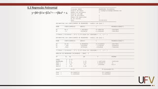 6.3 Regressão Polinomial
y=0+1x+2x2+⋯+kxk + .
==========================================================
Programa GENES REGRESSÃO POLINOMIAL
Arquivo de dados C:exemplosexemplo6Genes.txt
Número de variáveis 2
Arquivo com QMR
Grau do polinômio 2
Número de repetições 1
GL do resíduo 1
Data 05-29-2019
==========================================================
ESTIMATIVAS DOS COEFICIENTES DE REGRESSÃO - modelo com grau 1
____________________________________________________________________________________________________
NOME COEFICIENTE(ß) DESVIO t PROBABILIDADE(*)
____________________________________________________________________________________________________
ß0 89.9 1.90918831 47.0880738 .00033869
ß1 .11 .05196152 2.11695099 .16913914
____________________________________________________________________________________________________
(*)Teste t bilateral - S²/r =1.35 Graus de liberdade = 2 r = 1
ESTIMATIVAS DOS COEFICIENTES DE REGRESSÃO - modelo com grau 2
____________________________________________________________________________________________________
NOME COEFICIENTE(ß) DESVIO t PROBABILIDADE(*)
____________________________________________________________________________________________________
ß0 92.65 8.98484836 10.31180452 .06157803
ß1 -.065 .55229068 -.11769165 .92426539
ß2 .0025 .00782624 .31943828 .79442696
____________________________________________________________________________________________________
(*)Teste t bilateral - S²/r =2.45 Graus de liberdade = 1 r = 1
____________________________________________________________________________________________________
ANÁLISE DE REGRESSÃO POLINOMIAL - GRAU: 2
____________________________________________________________________________________________________
FV GL SQ QM F PROBAB
____________________________________________________________________________________________________
TOTAL 3 8.75
REGRESSÃO 2 6.3 3.15 1.28571428 .52915195
GRAU 1 1 6.05 6.05 2.46938775 .0
GRAU 2 1 .25 .25 .10204081 100.0
DESVIO 1 2.45 2.45
____________________________________________________________________________________________________
Modelo R²(%) R²(ajustado)(%)
____________________________________________________________________________________________________
Grau 1 69.14285714 53.71428571
Grau 2 71.99999996 15.99999987
____________________________________________________________________________________________________
 