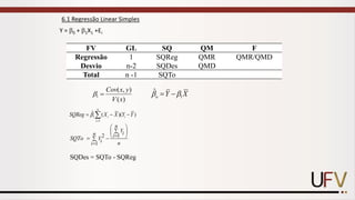 Y = 0 + 1X1 +Ei
)
(
)
,
(
1
x
V
y
x
Cov
=

6.1 Regressão Linear Simples
FV GL SQ QM F
Regressão 1 SQReg QMR QMR/QMD
Desvio n-2 SQDes QMD
Total n -1 SQTo
X
Y
o 1
ˆ 
 −
=
1
1
ˆ ( )( )
n
i i
i
X
S R X Y Y
Q eg 
=
− −
= 
1
2
1
n
Yi
n i
Yi n
i
SQTo

=
−

=
 
 
 
=
SQDes = SQTo - SQReg
 