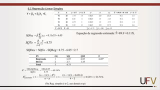 Y = 0 + 1X1 +Ei
6.1 Regressão Linear Simples
1
1
ˆ 0.11 55 6.05
n
i i
i
SQRe x y x
g 
=
=
= =

2
1
8.75
n
yi
i
SQTo 
=
= =
Y X y = Y-ഥ
𝒀 x = X- ഥ
𝑿 y2 x2 xy ෡
𝒀 = 𝟖𝟗. 𝟗 + 𝟎. 𝟏𝟏𝑿 e = Y - ෡
𝒀
92 20 -1.75 -15 3.0625 225 26.25 92.1 -0.1
94 30 0.25 -5 0.0625 25 -1.25 93.2 0.8
93 40 -0.75 5 0.5625 25 -3.75 94.3 -1.3
96 50 2.25 15 5.0625 225 33.75 95.4 0.6
ഥ
𝒀 = 93.75 ഥ
𝑿 = 35 ∑y2
i = 8.75 ∑x2
i = 500 ∑xiyi =55
SQDes = SQTo - SQReg= 8.75 - 6.05 =2.7
FV GL SQ QM F
Regressão 1 6.05 6.05 4.48ns
Desvio 2 2.7 1.35
Total 3 8.75
2 100 Re 100 6.05
69.14%
8.75
xSQ g x
R
SQTo
= = =
𝑅𝑎𝑗𝑢𝑠𝑡𝑎𝑑𝑜
2
= 1 −
𝑛 − 1 1 − 𝑅2
𝑛 − 𝑝
= 1 −
4 − 1 1 − 0.6914
4 − 2
= 0.5371 = 53.71%
Equação de regressão estimada: ෠
𝑌=89.9 +0.11X.
(Na Reg. simples é n-2, nas demais n-p)
 