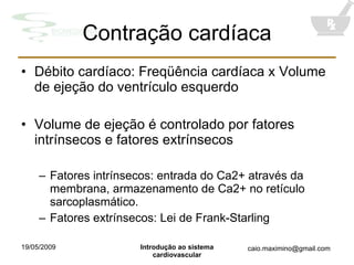 Contração cardíaca Débito cardíaco: Freqüência cardíaca x Volume de ejeção do ventrículo esquerdo Volume de ejeção é controlado por fatores intrínsecos e fatores extrínsecos Fatores intrínsecos: entrada do Ca2+ através da membrana, armazenamento de Ca2+ no retículo sarcoplasmático. Fatores extrínsecos: Lei de Frank-Starling 