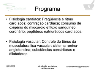 Programa Fisiologia cardíaca: Freqüência e ritmo cardíacos; contração cardíaca; consumo de oxigênio do miocárdio e fluxo sangüíneo coronário; peptídeos natriuréticos cardíacos. Fisiologia vascular: Controle do tônus da musculatura lisa vascular; sistema renina-angiotensina; substâncias constritoras e dilatadoras. 