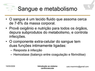 Sangue e metabolismo O sangue é um tecido fluido que assoma cerca de 7-8% da massa corporal. Provê oxigênio e nutrição para todos os órgãos, depura subprodutos do metabolismo, e controla infecções. O componente extra-celular do sangue tem duas funções intimamente ligadas: Resposta à infecção Hemostase (balanço entre coagulação e fibrinólise) 