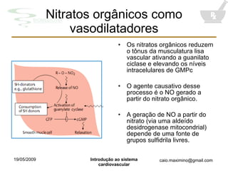 Nitratos orgânicos como vasodilatadores Os nitratos orgânicos reduzem o tônus da musculatura lisa vascular ativando a guanilato ciclase e elevando os níveis intracelulares de GMPc O agente causativo desse processo é o NO gerado a partir do nitrato orgânico. A geração de NO a partir do nitrato (via uma aldeído desidrogenase mitocondrial) depende de uma fonte de grupos sulfidrila livres. 