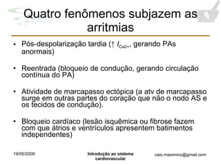 Quatro fenômenos subjazem as arritmias Pós-despolarização tardia ( ↑  I Ca2+ , gerando PAs anormais) Reentrada (bloqueio de condução, gerando circulação contínua do PA) Atividade de marcapasso ectópica (a atv de marcapasso surge em outras partes do coração que não o nodo AS e os tecidos de condução). Bloqueio cardíaco (lesão isquêmica ou fibrose fazem com que átrios e ventrículos apresentem batimentos independentes) 