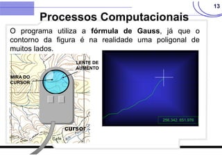 13
O programa utiliza a fórmula de Gauss, já que o
contorno da figura é na realidade uma poligonal de
muitos lados.
Processos Computacionais
cursor
LENTE DE
AUMENTO
MIRA DO
CURSOR
256.342, 651.976
 