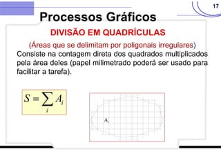 17
(Áreas que se delimitam por poligonais irregulares)
Consiste na contagem direta dos quadrados multiplicados
pela área deles (papel milimetrado poderá ser usado para
facilitar a tarefa).


i
i
A
S
Processos Gráficos
DIVISÃO EM QUADRÍCULAS
 