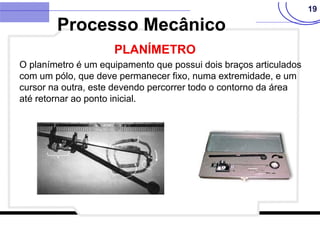 19
O planímetro é um equipamento que possui dois braços articulados
com um pólo, que deve permanecer fixo, numa extremidade, e um
cursor na outra, este devendo percorrer todo o contorno da área
até retornar ao ponto inicial.
Processo Mecânico
PLANÍMETRO
 