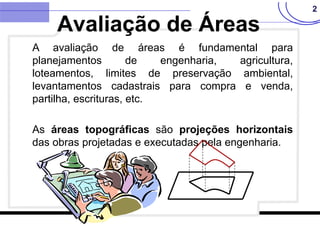 2
A avaliação de áreas é fundamental para
planejamentos de engenharia, agricultura,
loteamentos, limites de preservação ambiental,
levantamentos cadastrais para compra e venda,
partilha, escrituras, etc.
As áreas topográficas são projeções horizontais
das obras projetadas e executadas pela engenharia.
Avaliação de Áreas
 