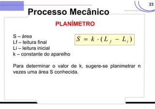 23
S – área
Lf – leitura final
Li – leitura inicial
k – constante do aparelho
Para determinar o valor de k, sugere-se planimetrar n
vezes uma área S conhecida.
)
( i
f L
L
k
S 


Processo Mecânico
PLANÍMETRO
 