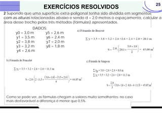 25
EXERCÍCIOS RESOLVIDOS
2 Supondo que uma superfície extra-poligonal tenha sido dividida em segmentos
com as alturas relacionadas abaixo e sendo d = 2,0 metros o espaçamento, calcular a
área desse trecho pelos três métodos (fórmulas) apresentados.
DADOS:
y0 = 3,0 m y5 = 2,6 m
y1 = 3,5 m y6 = 2,4 m
y2 = 3,8 m y7 = 2,0 m
y3 = 3,2 m y8 = 1,8 m
y4 = 2,6 m
Como se pode ver, as fórmulas chegam a valores muito semelhantes: no caso
mais desfavorável a diferença é menor que 0,5%.
 