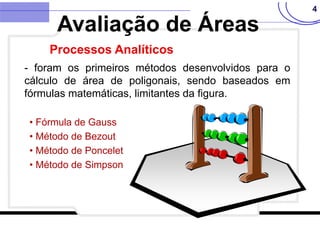 4
- foram os primeiros métodos desenvolvidos para o
cálculo de área de poligonais, sendo baseados em
fórmulas matemáticas, limitantes da figura.
• Fórmula de Gauss
• Método de Bezout
• Método de Poncelet
• Método de Simpson
Avaliação de Áreas
Processos Analíticos
 