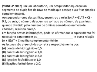 (VUNESP 2012) Em um laboratório, um pesquisador aqueceu um
segmento de dupla fita de DNA de modo que obteve duas fitas simples
complementares.
Ao sequenciar uma dessas fitas, encontrou a relação (A + G)/(T + C) =
0,5, ou seja, o número de adeninas somado ao número de guaninas,
quando dividido pelo número de timinas somado ao número de
citosinas, resultou em 0,5.
Em função dessas informações, pode-se afirmar que o aquecimento foi
necessário para romper as ______________________ e que a relação
(A + G)/(T + C) na fita complementar foi de _________ .
As lacunas são preenchidas correta e respectivamente por:
(A) pontes de hidrogênio e 0,5.
(B) pontes de hidrogênio e 1,0.
(C) pontes de hidrogênio e 2,0.
(D) ligações fosfodiéster e 1,0.
(E) ligações fosfodiéster e 2,0.
 