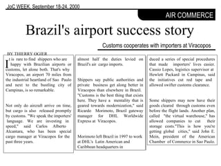 Customs cooperates with importers at Viracopos Brazil's airport success story BY THIERRY OGIER I AIR COMMERCE JoC WEEK,  September 18-24, 2000 t is  rare to find  shippers who are  happy with Brazilian airports or customs, let alone both. That's why  Viracopos, an airport 70 miles from the industrial heartland of Sao  Paulo and next to the bustling city of Campinas, is so remarkable.  Not only do aircraft arrive on time, but cargo is also  released promptly by customs. "We speak the importers'  language. We are investing in speed," said Carlos Alberto  Alcantara, who has been special cargo manager at Viracopos for the  past three years.  duced a series of special procedures that made  importers' lives easier. Cassio Lopes, logistics supervisor at  Hewlett Packard in Campinas, said the initiatives cut red tape and  allowed swifter customs clearance.  Some shippers may now have their goods cleared  through customs even before the flight lands. Another plan, called  "the virtual warehouse," has allowed companies to cut  their storage costs."This is how you're getting global  cities," said John E. Mein, president of the American Chamber  of Commerce in Sao Paulo.  almost half the duties levied on Brazil's air  cargo imports.  Shippers say public authorities and private  business get along better in Viracopos than elsewhere in Brazil.  "Customs is the best thing that exists here. They have a  mentality that is geared towards modernization," said Ricardo  Morimoto, Brazil gateway manager for DHL Worldwide Express at  Viracopos.  Morimoto left Brazil in 1997 to work at DHL's  Latin American and Caribbean headquarters in 