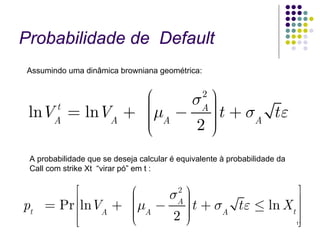 Probabilidade de Default
Assumindo uma dinâmica browniana geométrica:


               ⎛     2 ⎞
                    σA ⎟
 lnVA = lnVA + ⎜μA − ⎟ t + σA t ε
    t
               ⎜
               ⎜       ⎟
               ⎜
               ⎝     2⎠⎟

 A probabilidade que se deseja calcular é equivalente à probabilidade da
 Call com strike Xt “virar pó” em t :


           ⎡      ⎛   σA ⎞
                       2                   ⎤
pt   = Pr ⎢⎢lnV + ⎜μ − ⎟ t + σ t ε ≤ ln X ⎥
                  ⎜      ⎟
               A  ⎜ A
                  ⎜      ⎟
                         ⎟    A          t⎥
          ⎢⎣      ⎝    2⎠                 ⎥⎦                               11
 