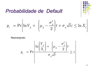 Probabilidade de Default
            ⎡      ⎛   σA ⎞
                        2                   ⎤
pt    = Pr ⎢⎢lnV + ⎜μ − ⎟ t + σ t ε ≤ ln X ⎥
                   ⎜      ⎟
                A  ⎜ A
                   ⎜      ⎟
                          ⎟    A          t⎥
           ⎢⎣      ⎝    2⎠                 ⎥⎦
     Rearranjando:

                          ⎡ ⎛V ⎞        ⎛   σA ⎞
                                             2       ⎤
                               ⎜   ⎟ + ⎜μ − ⎟ t
                          ⎢ ln ⎜ A ⎟           ⎟     ⎥
                                   ⎟    ⎜ A
                          ⎢ ⎜X ⎟
                          ⎢ ⎝  ⎜ t⎠     ⎜
                                        ⎜
                                        ⎝    2⎟⎟
                                               ⎠
                                                     ⎥
             pt      = Pr ⎢                      ≥ ε⎥⎥
                          ⎢           σA t           ⎥
                          ⎢                          ⎥
                          ⎢⎣                         ⎥⎦
                                                          12
 