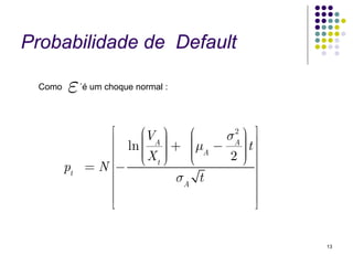Probabilidade de Default

 Como   ε    ´é um choque normal :




                 ⎡    ⎛V ⎞     ⎛   σA ⎞ ⎤⎥
                                    2
                 ⎢ ln ⎜ A ⎟ + ⎜μ − ⎟ t
                      ⎜ ⎟      ⎜ A    ⎟ ⎥
                 ⎢    ⎜X ⎟
                      ⎜ t⎠⎟    ⎜
                               ⎜      ⎟
                                      ⎟
                 ⎢− ⎝          ⎝    2⎠ ⎥
        pt    =N ⎢                       ⎥
                 ⎢           σA t        ⎥
                 ⎢                       ⎥
                 ⎢⎣                      ⎥⎦


                                              13
 