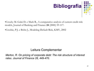 Bibliografia

•Crouhy M. Galai D. e Mark R., A comparative analysis of current credit risk
models, Journal of Banking and Finance 24 (2000) 59-117.
•Crosbie, P.J. e Bohn J., Modeling Default Risk, KMV, 2002




                         Leitura Complementar
Merton, R. On pricing of corporate debt: The risk structure of interest
rates. Journal of Finance 28, 449-470.

                                                                               21
 
