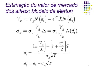 Estimação do valor de mercado
dos ativos: Modelo de Merton
    VE = VAN (d1 ) − e XN (d2 )
                        rT


              VA             VA
    σE = σA        Δ = σA         N (d1 )
              VE             VE
               ⎛VA ⎞ ⎜ ⎛     2 ⎞

               ⎜ ⎟ ⎟ + ⎜r + σA ⎟T
            ln ⎜ ⎟ ⎜           ⎟
               ⎜X ⎠ ⎜
               ⎝             2⎠⎟
                               ⎟
                       ⎝
       d1 =
                    σA T
       d2 = d1 − σA T                       8
 