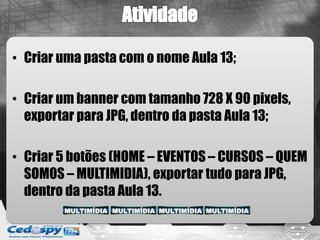 • Criar uma pasta com o nome Aula 13;
• Criar um banner com tamanho 728 X 90 pixels,
exportar para JPG, dentro da pasta Aula 13;
• Criar 5 botões (HOME – EVENTOS – CURSOS – QUEM
SOMOS – MULTIMIDIA), exportar tudo para JPG,
dentro da pasta Aula 13.
 