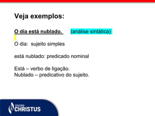 Veja exemplos:
O dia está nublado. (análise sintática)
O dia: sujeito simples
está nublado: predicado nominal
Está – verbo de ligação.
Nublado – predicativo do sujeito.
 