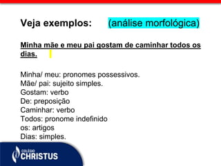 Veja exemplos: (análise morfológica)
Minha mãe e meu pai gostam de caminhar todos os
dias.
Minha/ meu: pronomes possessivos.
Mãe/ pai: sujeito simples.
Gostam: verbo
De: preposição
Caminhar: verbo
Todos: pronome indefinido
os: artigos
Dias: simples.
 