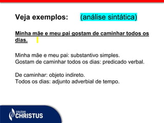 Veja exemplos: (análise sintática)
Minha mãe e meu pai gostam de caminhar todos os
dias.
Minha mãe e meu pai: substantivo simples.
Gostam de caminhar todos os dias: predicado verbal.
De caminhar: objeto indireto.
Todos os dias: adjunto adverbial de tempo.
 