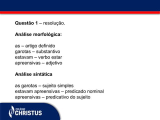 Questão 1 – resolução.
Análise morfológica:
as – artigo definido
garotas – substantivo
estavam – verbo estar
apreensivas – adjetivo
Análise sintática
as garotas – sujeito simples
estavam apreensivas – predicado nominal
apreensivas – predicativo do sujeito
 