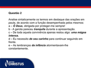 Questão 2
Analise sintaticamente os termos em destaque das orações em
pauta, de acordo com a função desempenhada pelos mesmos:
a – Ó Deus, obrigada por proteger-me sempre!
b - A garota pareceu tranquila durante a apresentação.
c – De toda aquela convivência apenas restou algo: uma mágoa
intensa.
d – Eu necessito de seu carinho para continuar seguindo em
frente.
e – As lembranças da infância atormentavam-lhe
constantemente.
 