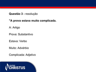 Questão 3 - resolução
"A prova estava muito complicada.
A: Artigo
Prova: Substantivo
Estava: Verbo
Muito: Advérbio
Complicada: Adjetivo
 