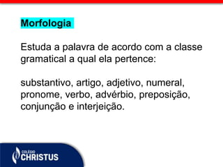 Morfologia
Estuda a palavra de acordo com a classe
gramatical a qual ela pertence:
substantivo, artigo, adjetivo, numeral,
pronome, verbo, advérbio, preposição,
conjunção e interjeição.
 
