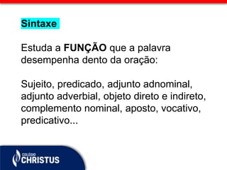 Sintaxe
Estuda a FUNÇÃO que a palavra
desempenha dento da oração:
Sujeito, predicado, adjunto adnominal,
adjunto adverbial, objeto direto e indireto,
complemento nominal, aposto, vocativo,
predicativo...
 