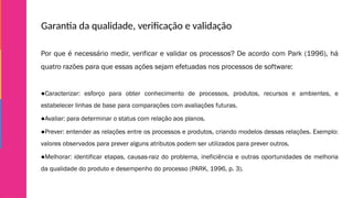 Garantia da qualidade, verificação e validação
Por que é necessário medir, verificar e validar os processos? De acordo com Park (1996), há
quatro razões para que essas ações sejam efetuadas nos processos de software:
●Caracterizar: esforço para obter conhecimento de processos, produtos, recursos e ambientes, e
estabelecer linhas de base para comparações com avaliações futuras.
●Avaliar: para determinar o status com relação aos planos.
●Prever: entender as relações entre os processos e produtos, criando modelos dessas relações. Exemplo:
valores observados para prever alguns atributos podem ser utilizados para prever outros.
●Melhorar: identificar etapas, causas-raiz do problema, ineficiência e outras oportunidades de melhoria
da qualidade do produto e desempenho do processo (PARK, 1996, p. 3).
 