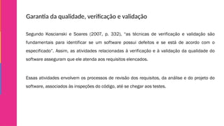 Garantia da qualidade, verificação e validação
Segundo Koscianski e Soares (2007, p. 332), “as técnicas de verificação e validação são
fundamentais para identificar se um software possui defeitos e se está de acordo com o
especificado”. Assim, as atividades relacionadas à verificação e à validação da qualidade do
software asseguram que ele atenda aos requisitos elencados.
Essas atividades envolvem os processos de revisão dos requisitos, da análise e do projeto do
software, associados às inspeções do código, até se chegar aos testes.
 